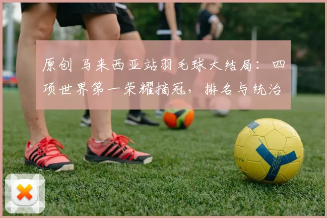 原创 马来西亚站羽毛球大结局：四项世界第一荣耀摘冠，排名与统治力持续彰显