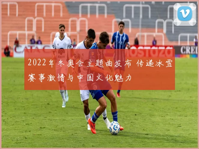 2022年冬奥会主题曲发布 传递冰雪赛事激情与中国文化魅力