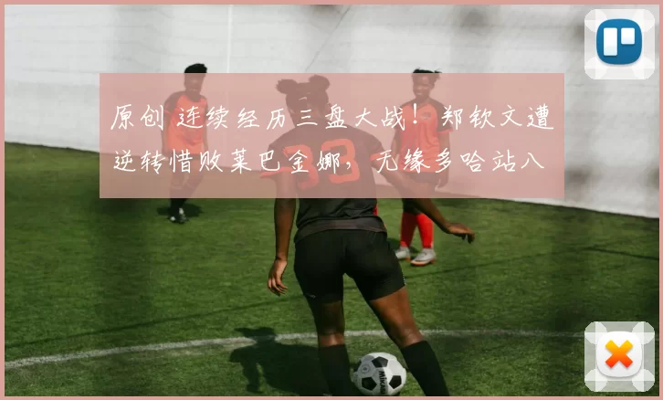 原创 连续经历三盘大战！郑钦文遭逆转惜败莱巴金娜，无缘多哈站八强