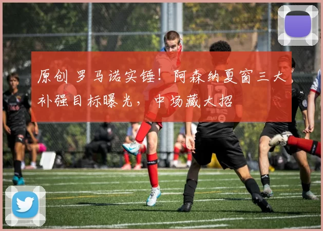 原创 罗马诺实锤！阿森纳夏窗三大补强目标曝光，中场藏大招