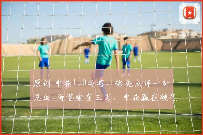 原创 申花1_0海港，徐亮点评一针见血_海港输在三点，申花赢在硬气