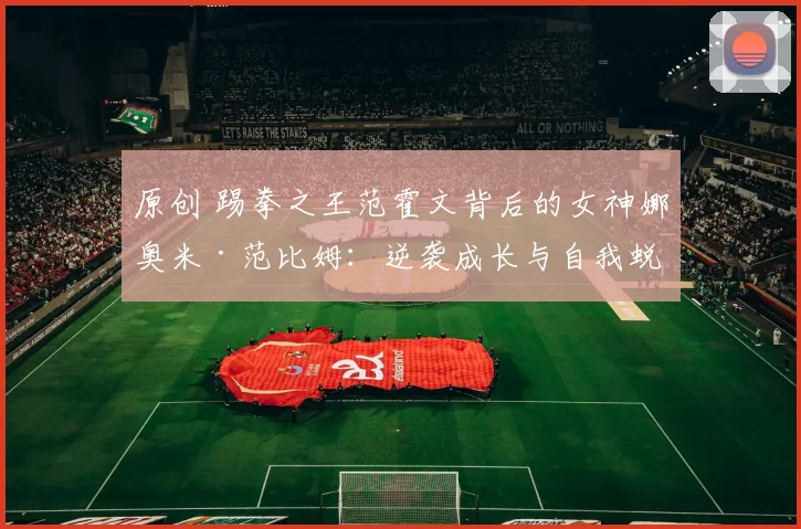 原创 踢拳之王范霍文背后的女神娜奥米·范比姆：逆袭成长与自我蜕变之路