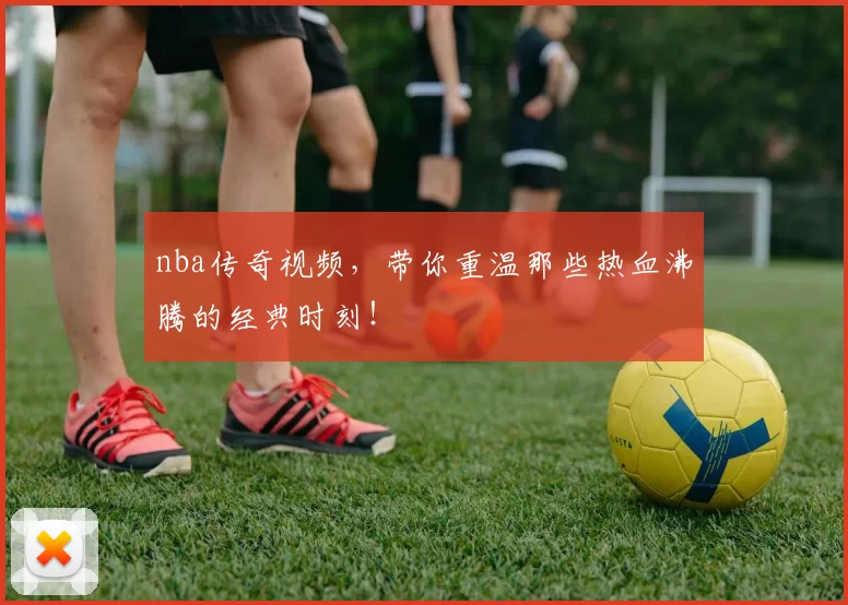 nba传奇视频，带你重温那些热血沸腾的经典时刻！