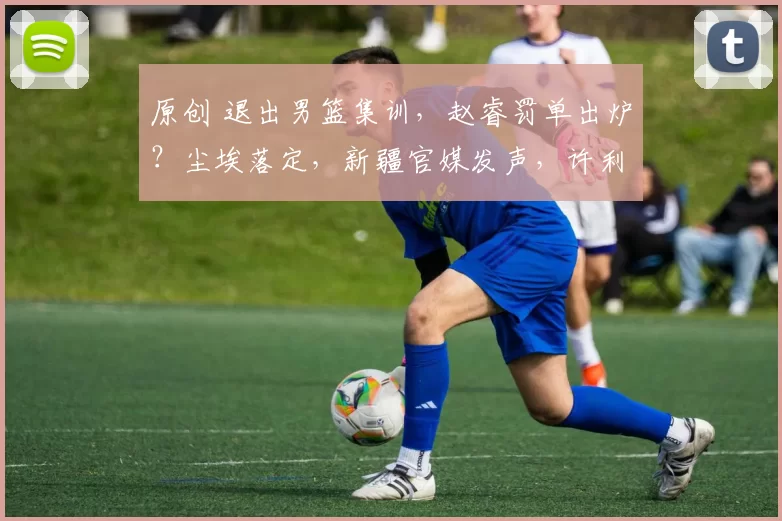 原创 退出男篮集训，赵睿罚单出炉？尘埃落定，新疆官媒发声，许利民尴尬