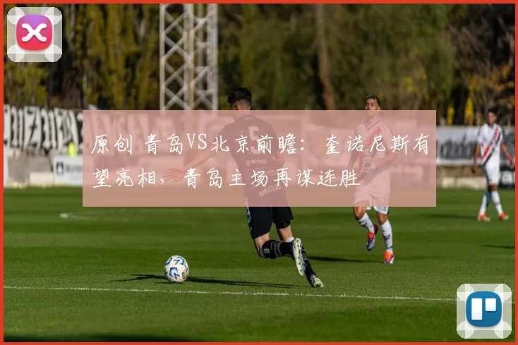 原创 青岛VS北京前瞻：奎诺尼斯有望亮相，青岛主场再谋连胜