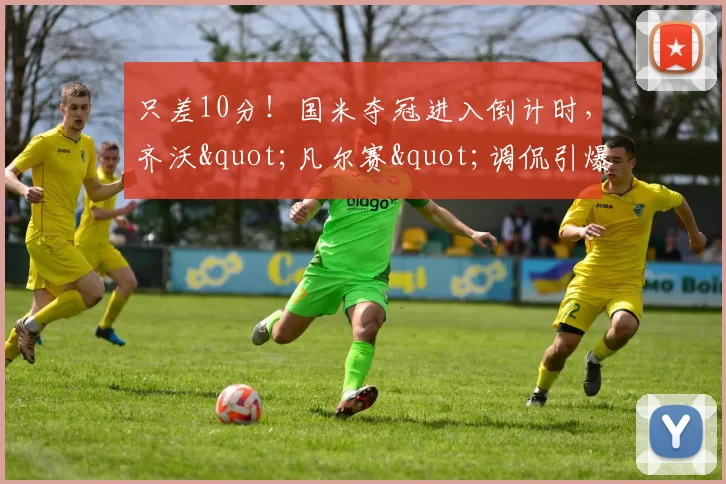 只差10分！国米夺冠进入倒计时，齐沃"凡尔赛"调侃引爆足坛_意甲冠军_联赛_欧冠