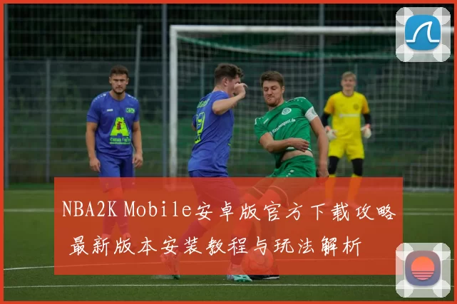 NBA2K Mobile安卓版官方下载攻略 最新版本安装教程与玩法解析