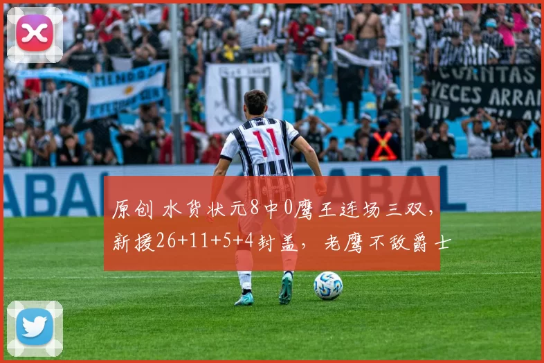 原创 水货状元8中0鹰王连场三双，新援26+11+5+4封盖，老鹰不敌爵士