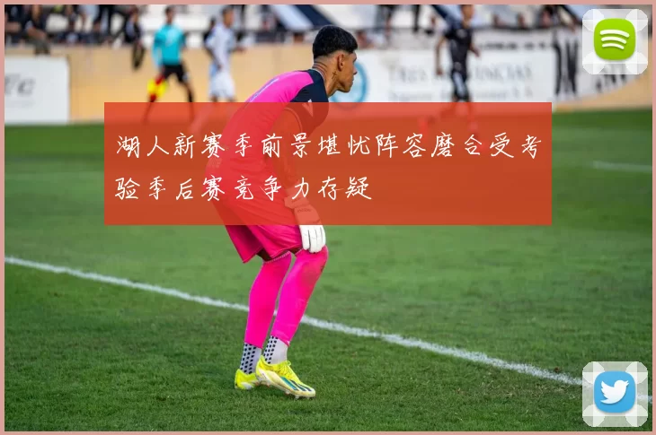 湖人新赛季前景堪忧阵容磨合受考验季后赛竞争力存疑