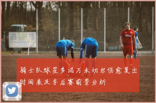 骑士队球星多诺万米切尔伤愈复出时间表及季后赛前景分析
