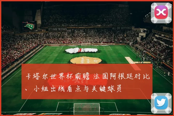 卡塔尔世界杯前瞻 法国阿根廷对比、小组出线看点与关键球员