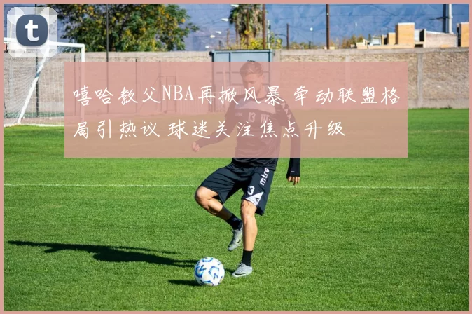 嘻哈教父NBA再掀风暴 牵动联盟格局引热议 球迷关注焦点升级