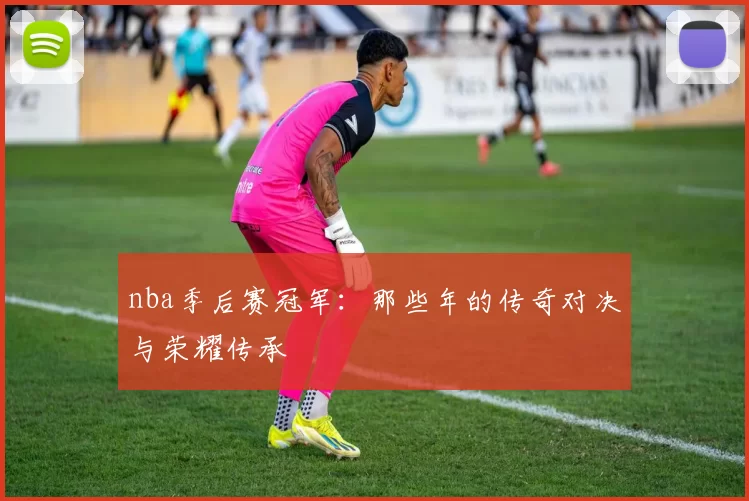 nba季后赛冠军：那些年的传奇对决与荣耀传承