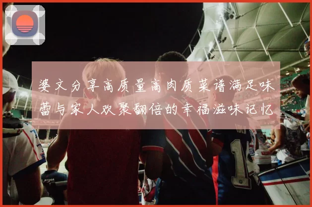 婆文分享高质量高肉质菜谱满足味蕾与家人欢聚翻倍的幸福滋味记忆