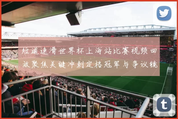 短道速滑世界杯上海站比赛视频回放聚焦关键冲刺定格冠军与争议镜头