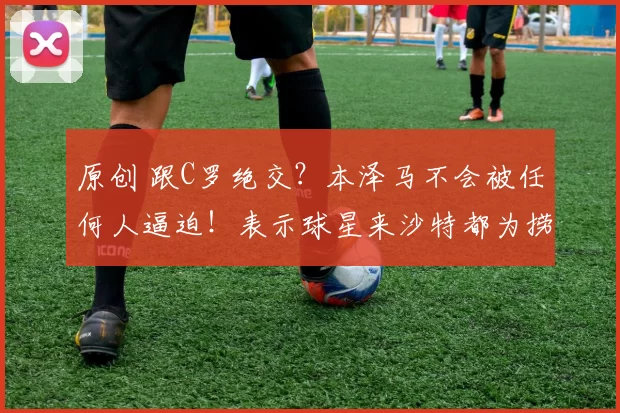 原创 跟C罗绝交？本泽马不会被任何人逼迫！表示球星来沙特都为捞金！