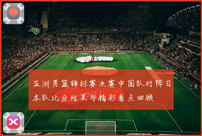 亚洲男篮锦标赛决赛中国队对阵日本队比分结果与精彩看点回顾