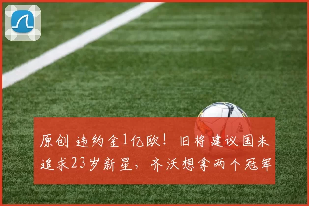 原创 违约金1亿欧！旧将建议国米追求23岁新星，齐沃想拿两个冠军