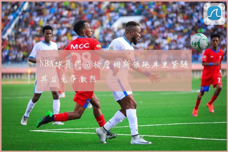 NBA球员得分榜詹姆斯领跑库里紧随其后竞争激烈