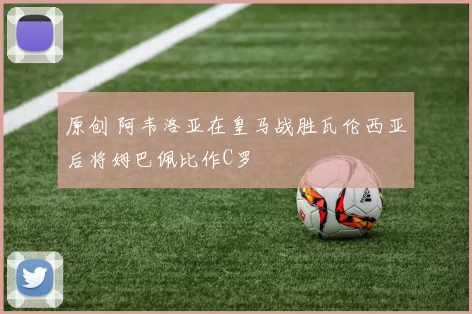 原创 阿韦洛亚在皇马战胜瓦伦西亚后将姆巴佩比作C罗