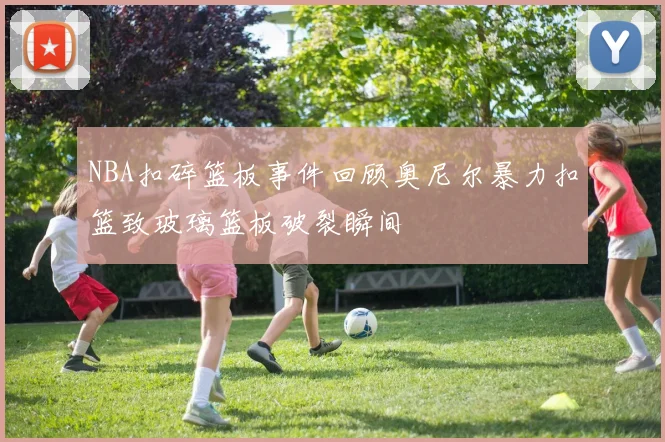 NBA扣碎篮板事件回顾奥尼尔暴力扣篮致玻璃篮板破裂瞬间
