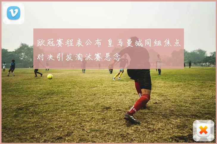 欧冠赛程表公布 皇马曼城同组焦点对决引发淘汰赛悬念