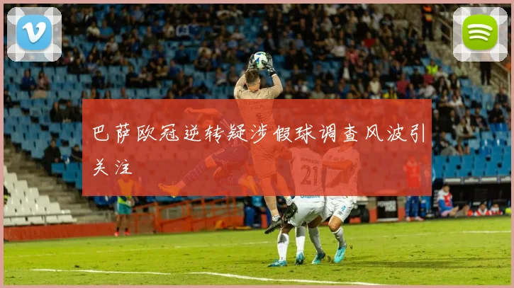 巴萨欧冠逆转疑涉假球调查风波引关注